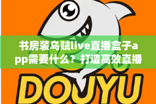 书房装乌贼live直播盒子app需要什么？打造高效直播空间的完整准备清单与实用指南