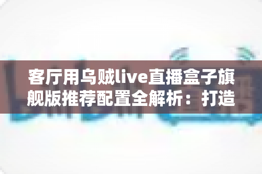 客厅用乌贼live直播盒子旗舰版推荐配置全解析：打造极致家庭影音娱乐中心
