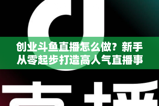 创业斗鱼直播怎么做？新手从零起步打造高人气直播事业的完整攻略