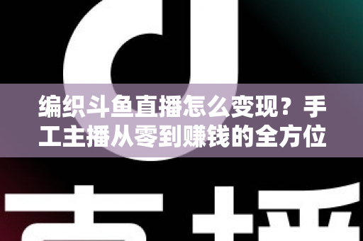 编织斗鱼直播怎么变现?手工主播从零到赚钱的全方位实战指南 编织斗鱼直播怎么变现?手工主播从零到赚钱的全方位实战指南