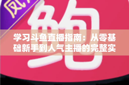 学习斗鱼直播指南：从零基础新手到人气主播的完整实战教程