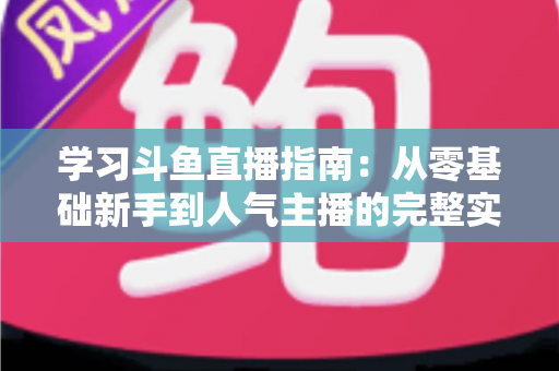 学习斗鱼直播指南：从零基础新手到人气主播的完整实战教程