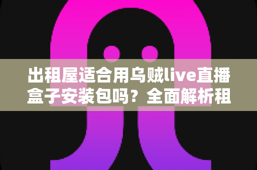 出租屋适合用乌贼live直播盒子安装包吗？全面解析租房党直播设备的最佳选择方案