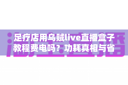 足疗店用乌贼live直播盒子教程费电吗？功耗真相与省电全攻略
