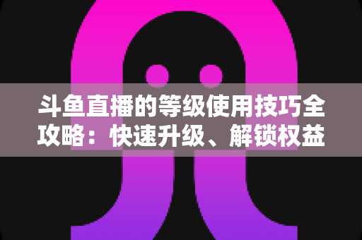斗鱼直播的等级使用技巧全攻略：快速升级、解锁权益与玩转直播间的实用指南