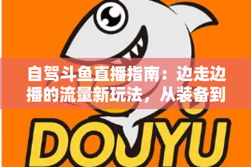 自驾斗鱼直播指南：边走边播的流量新玩法，从装备到变现一站式攻略