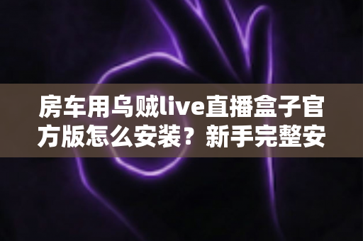 房车用乌贼live直播盒子官方版怎么安装？新手完整安装教程与避坑指南