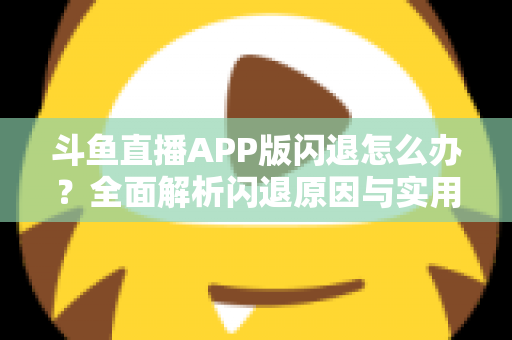 斗鱼直播APP版闪退怎么办?全面解析闪退原因与实用解决方法指南 斗鱼直播APP版闪退怎么办?全面解析闪退原因与实用解决方法指南