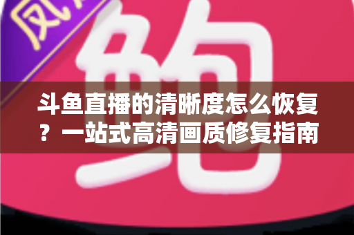 斗鱼直播的清晰度怎么恢复？一站式高清画质修复指南，让你告别模糊卡顿