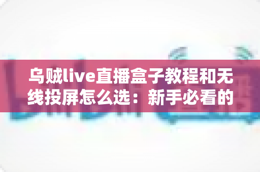 乌贼live直播盒子教程和无线投屏怎么选：新手必看的安装设置与设备选购完整指南