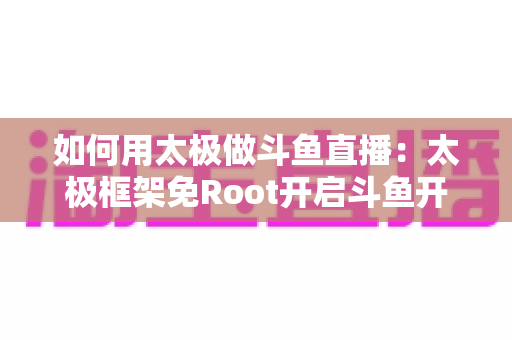如何用太极做斗鱼直播:太极框架免Root开启斗鱼开播的完整教程与实用技巧 如何用太极做斗鱼直播:太极框架免Root开启斗鱼开播的完整教程与实用技巧