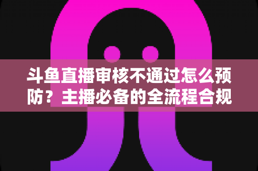 斗鱼直播审核不通过怎么预防?主播必备的全流程合规避坑指南 斗鱼直播审核不通过怎么预防?主播必备的全流程合规避坑指南