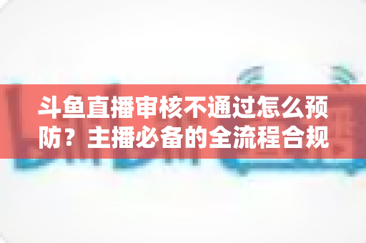 斗鱼直播审核不通过怎么预防?主播必备的全流程合规避坑指南 斗鱼直播审核不通过怎么预防?主播必备的全流程合规避坑指南