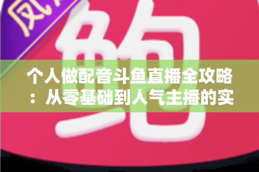 个人做配音斗鱼直播全攻略:从零基础到人气主播的实战指南 个人做配音斗鱼直播全攻略:从零基础到人气主播的实战指南