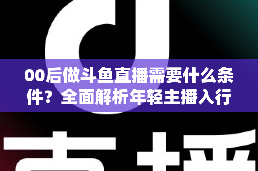 00后做斗鱼直播需要什么条件?全面解析年轻主播入行指南与必备要素 00后做斗鱼直播需要什么条件?全面解析年轻主播入行指南与必备要素