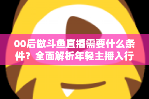 00后做斗鱼直播需要什么条件?全面解析年轻主播入行指南与必备要素 00后做斗鱼直播需要什么条件?全面解析年轻主播入行指南与必备要素