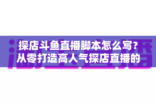 探店斗鱼直播脚本怎么写?从零打造高人气探店直播的完整脚本创作与实操指南 探店斗鱼直播脚本怎么写?从零打造高人气探店直播的完整脚本创作与实操指南