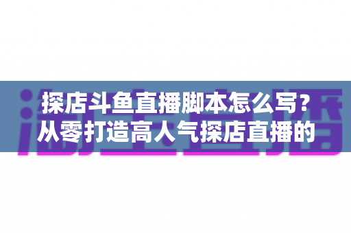 探店斗鱼直播脚本怎么写?从零打造高人气探店直播的完整脚本创作与实操指南 探店斗鱼直播脚本怎么写?从零打造高人气探店直播的完整脚本创作与实操指南