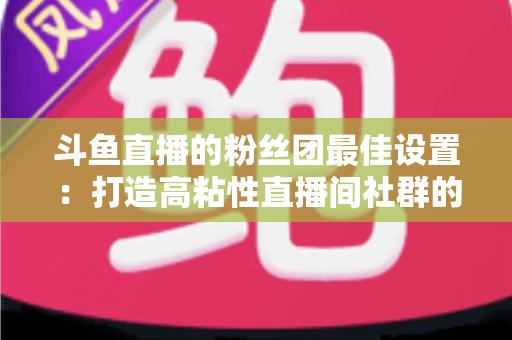 斗鱼直播的粉丝团最佳设置:打造高粘性直播间社群的完整运营指南 斗鱼直播的粉丝团最佳设置:打造高粘性直播间社群的完整运营指南