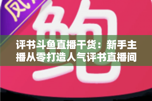 评书斗鱼直播干货:新手主播从零打造人气评书直播间的实战指南 评书斗鱼直播干货:新手主播从零打造人气评书直播间的实战指南
