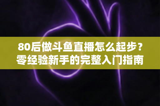 80后做斗鱼直播怎么起步？零经验新手的完整入门指南与实操建议