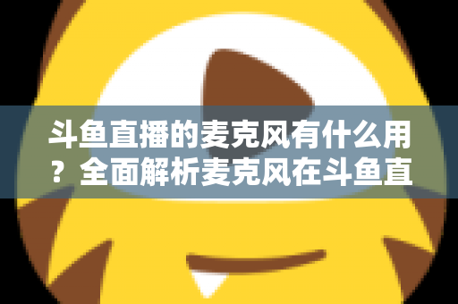 斗鱼直播的麦克风有什么用?全面解析麦克风在斗鱼直播中的核心价值与选购指南 斗鱼直播的麦克风有什么用?全面解析麦克风在斗鱼直播中的核心价值与选购指南