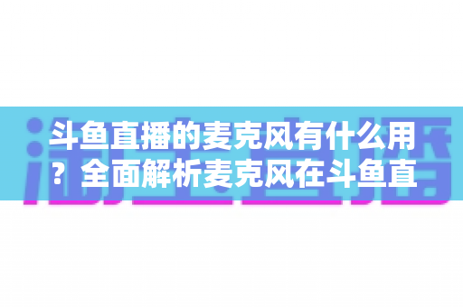 斗鱼直播的麦克风有什么用?全面解析麦克风在斗鱼直播中的核心价值与选购指南 斗鱼直播的麦克风有什么用?全面解析麦克风在斗鱼直播中的核心价值与选购指南