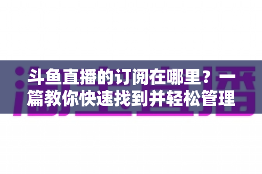 斗鱼直播的订阅在哪里?一篇教你快速找到并轻松管理订阅功能的完整指南 斗鱼直播的订阅在哪里?一篇教你快速找到并轻松管理订阅功能的完整指南