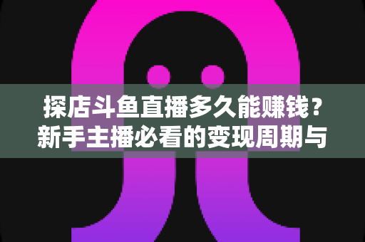 探店斗鱼直播多久能赚钱?新手主播必看的变现周期与快速起号全攻略 探店斗鱼直播多久能赚钱?新手主播必看的变现周期与快速起号全攻略