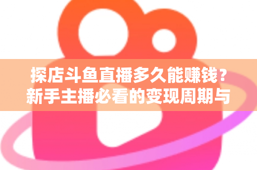 探店斗鱼直播多久能赚钱?新手主播必看的变现周期与快速起号全攻略 探店斗鱼直播多久能赚钱?新手主播必看的变现周期与快速起号全攻略