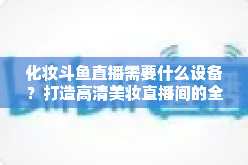 化妆斗鱼直播需要什么设备?打造高清美妆直播间的全套装备指南 化妆斗鱼直播需要什么设备?打造高清美妆直播间的全套装备指南
