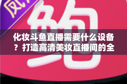 化妆斗鱼直播需要什么设备?打造高清美妆直播间的全套装备指南 化妆斗鱼直播需要什么设备?打造高清美妆直播间的全套装备指南