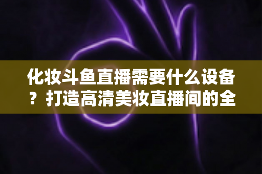 化妆斗鱼直播需要什么设备?打造高清美妆直播间的全套装备指南 化妆斗鱼直播需要什么设备?打造高清美妆直播间的全套装备指南