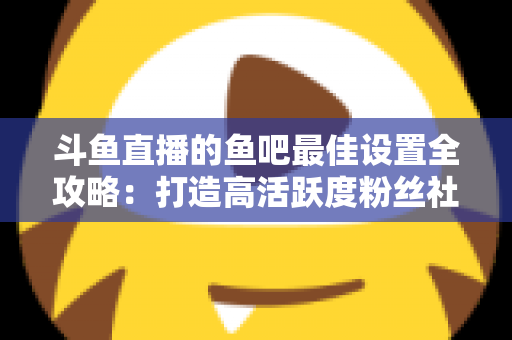 斗鱼直播的鱼吧最佳设置全攻略：打造高活跃度粉丝社区必备指南