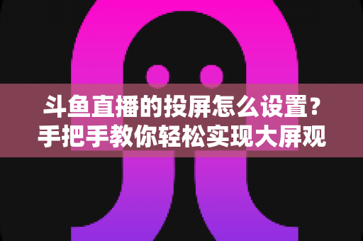 斗鱼直播的投屏怎么设置？手把手教你轻松实现大屏观看的完整教程