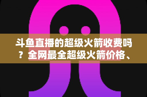 斗鱼直播的超级火箭收费吗?全网最全超级火箭价格、特权与送礼攻略解析 斗鱼直播的超级火箭收费吗?全网最全超级火箭价格、特权与送礼攻略解析