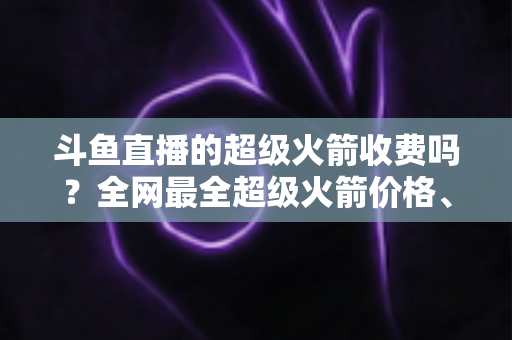 斗鱼直播的超级火箭收费吗?全网最全超级火箭价格、特权与送礼攻略解析 斗鱼直播的超级火箭收费吗?全网最全超级火箭价格、特权与送礼攻略解析