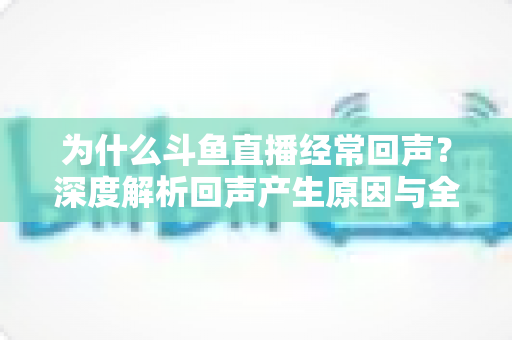 为什么斗鱼直播经常回声?深度解析回声产生原因与全方位解决指南 为什么斗鱼直播经常回声?深度解析回声产生原因与全方位解决指南