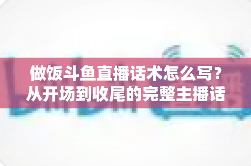 做饭斗鱼直播话术怎么写?从开场到收尾的完整主播话术指南(附模板与技巧) 做饭斗鱼直播话术怎么写?从开场到收尾的完整主播话术指南(附模板与技巧)