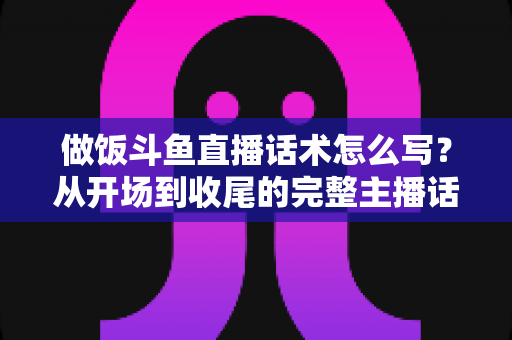 做饭斗鱼直播话术怎么写?从开场到收尾的完整主播话术指南(附模板与技巧) 做饭斗鱼直播话术怎么写?从开场到收尾的完整主播话术指南(附模板与技巧)