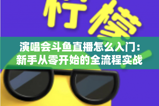 演唱会斗鱼直播怎么入门：新手从零开始的全流程实战指南