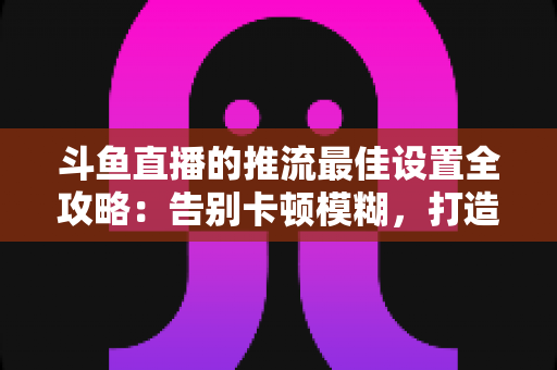 斗鱼直播的推流最佳设置全攻略:告别卡顿模糊,打造高清流畅直播间 斗鱼直播的推流最佳设置全攻略:告别卡顿模糊,打造高清流畅直播间