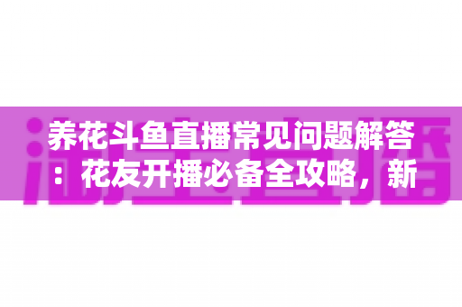 养花斗鱼直播常见问题解答：花友开播必备全攻略，新手也能轻松上手