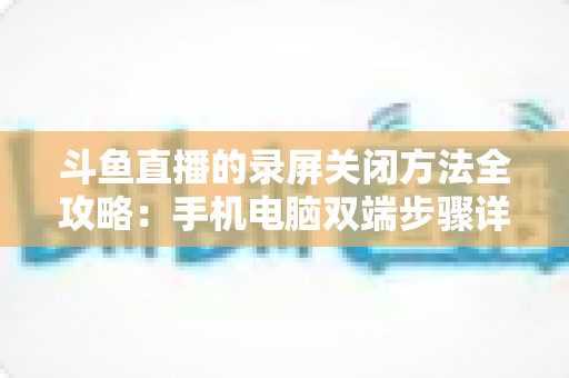 斗鱼直播的录屏关闭方法全攻略:手机电脑双端步骤详解,轻松搞定录制收尾 斗鱼直播的录屏关闭方法全攻略:手机电脑双端步骤详解,轻松搞定录制收尾