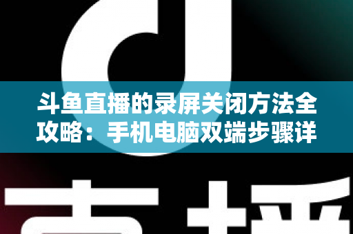 斗鱼直播的录屏关闭方法全攻略：手机电脑双端步骤详解，轻松搞定录制收尾