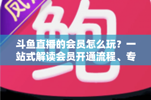斗鱼直播的会员怎么玩？一站式解读会员开通流程、专属权益与实用玩法攻略