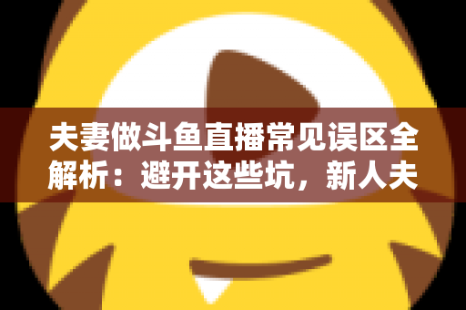夫妻做斗鱼直播常见误区全解析：避开这些坑，新人夫妻主播也能稳步起号