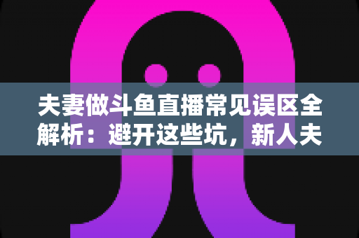 夫妻做斗鱼直播常见误区全解析：避开这些坑，新人夫妻主播也能稳步起号