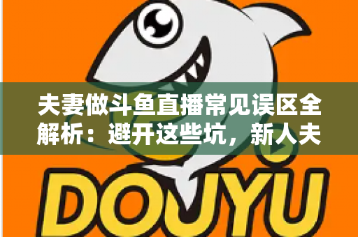 夫妻做斗鱼直播常见误区全解析：避开这些坑，新人夫妻主播也能稳步起号