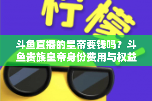 斗鱼直播的皇帝要钱吗？斗鱼贵族皇帝身份费用与权益全面解析